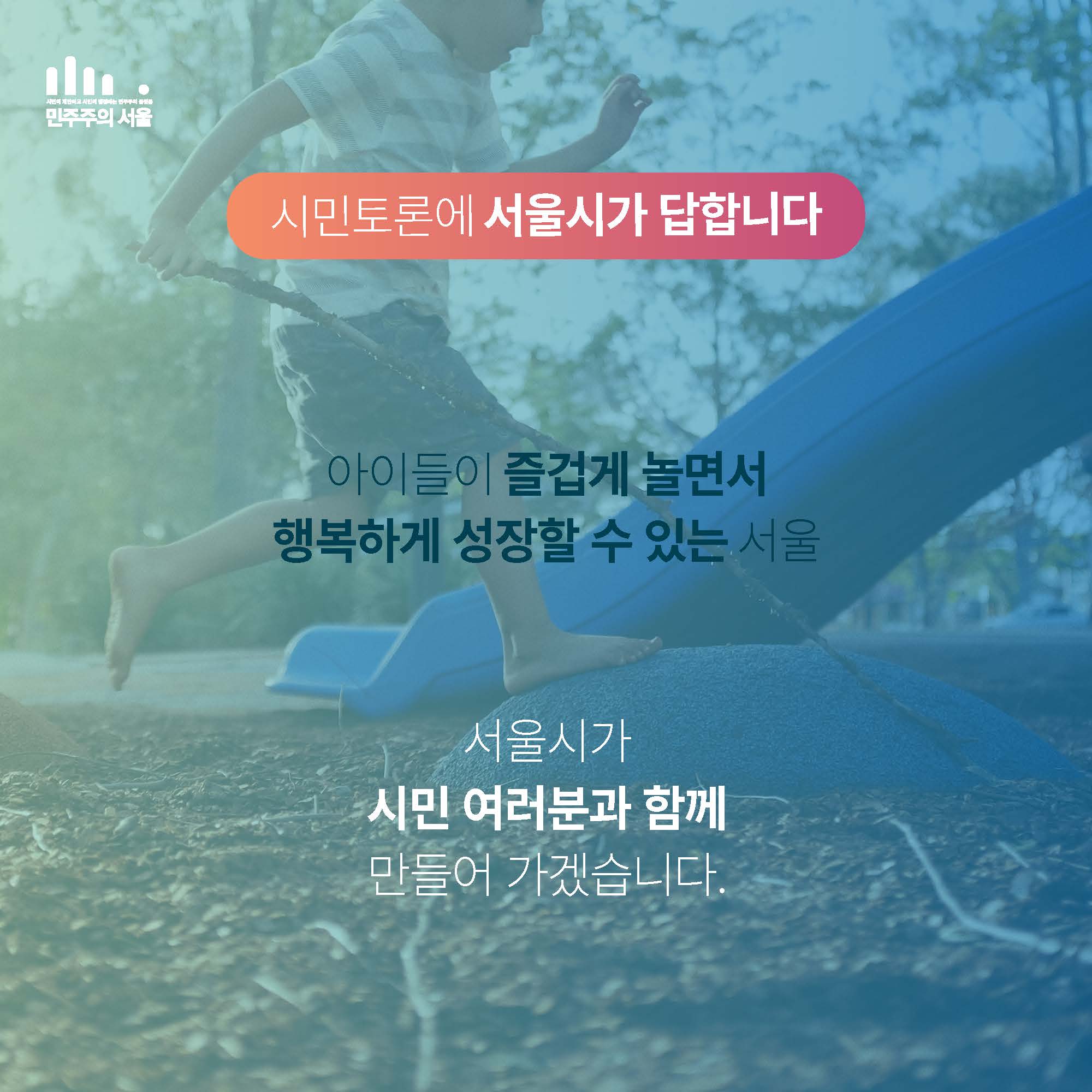 시민토론에 서울시가 답합니다. 


아이들이 즐겁게 놀면서
행복하게 성장할 수 있는 서울

서울시가 시민 여러분과 함께 만들어 가겠습니다. 
