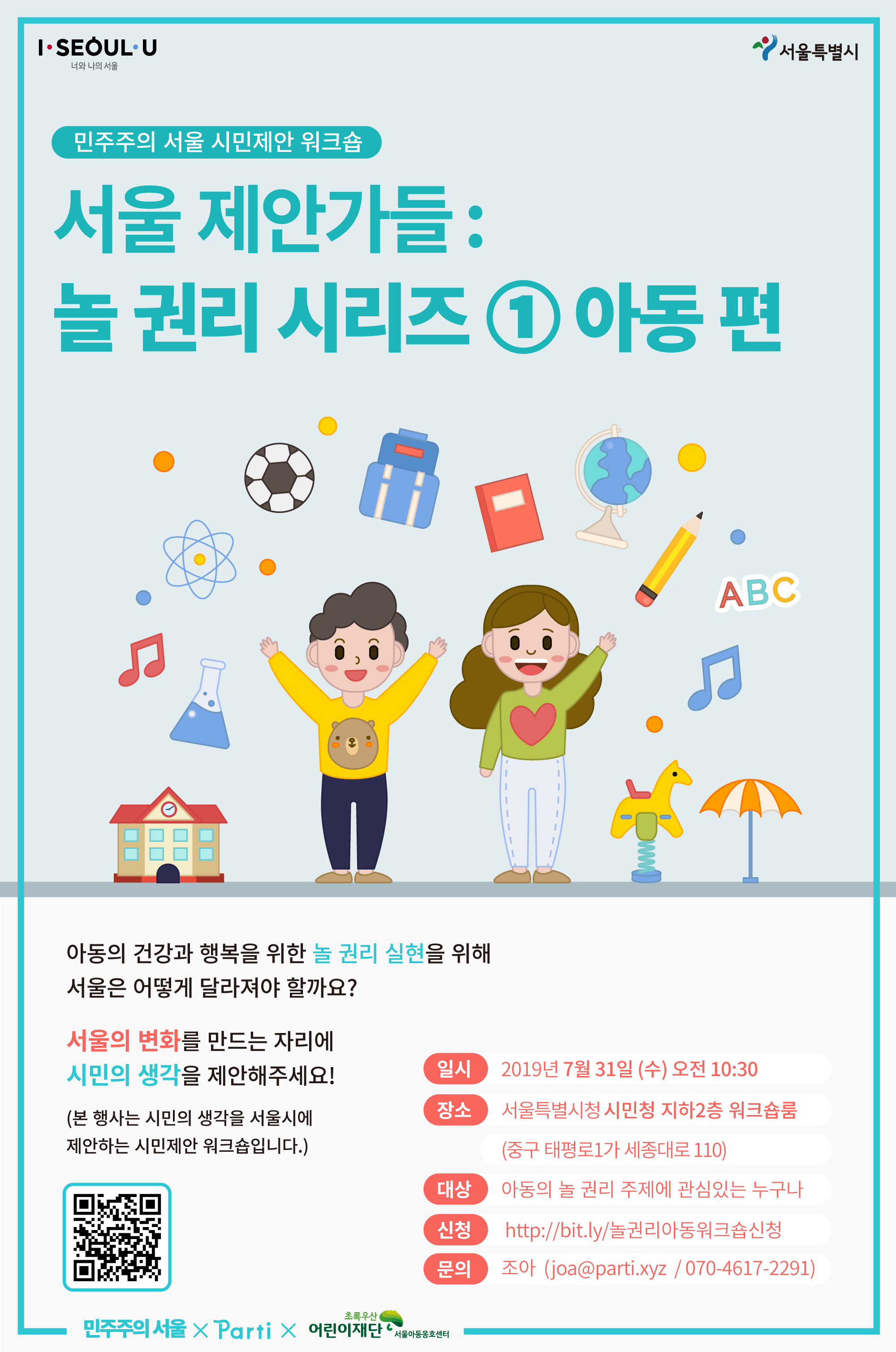 서울 제안가들 놀 권리 시리즈 1 아동 편 참여안내 아동의 건강과 행복을 위한 놀 권리 실현을 위해 서울은 어떻게 달라져야 할까요?서울의 변화를 만드는 자리에 시민의 생각을 제안해주세요! (본 행사는 시민의 생각을 서울시에 제안하는 시민제안 워크숍입니다.) 일시: 2019년 7월 31일 (수) 오전 10:30, 장소: 서울특별시청 시민청 지하2층 워크숍룸 (중구 태평로1가 세종대로 110), 대상: 아동의 놀 권리 주제에 관심있는 아동, 시민 누구나, 문의: 조아 joa@parti.xyz / 070-4617-2291 오는 8월 중에는 청소년 놀 권리, 장애 놀 권리 행사도 진행할 예정입니다. 많은 관심과 참여 부탁드립니다