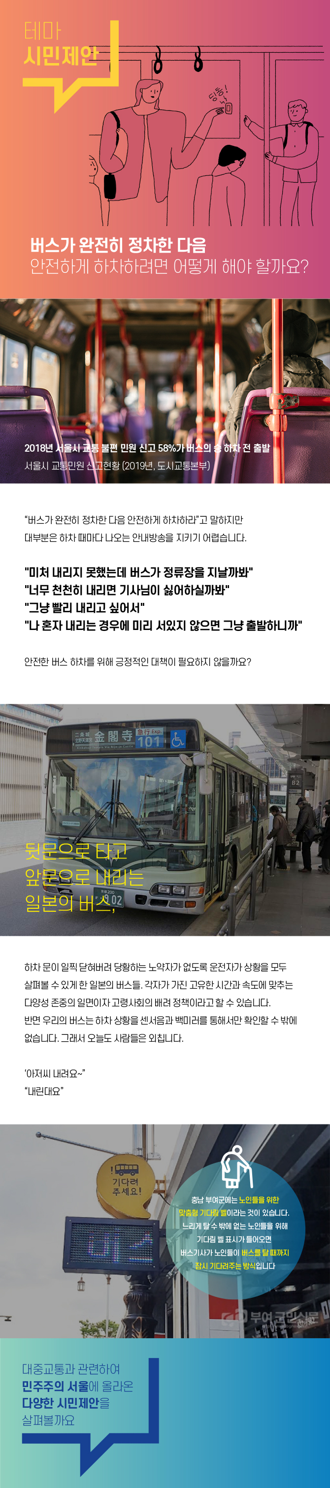 버스가 완전히 정차한다음 안전하게 하차하려면 어떻게 해야 할까요? - 2018년 서울시 교통 불편 민원 신고 58%가 버스의 승 하차 전 출발, 서울시 교통 민원 신고현황(2019년, 도시교통본부) - 버스가 완전히 정차한 다음 안전하게 하차하라 고 말하지만 대부분은 하차 때마다 나오는 안내방송을 지키기 어렵습니다. 미쳐 내리지 못했는데 버스가 정류장을 지날까봐,너무천천히 내리면 기사님이 싫어할까봐, 그냥 빨리 내리고싶어서, 나 혼자 내리는 경우에 미리 서있지 않으면 그냥 출발하니까 - 안전한 버스 하차를 위해 긍정적인 대책이 필요하지 않을까요? 뒷문으로 타고 앞문으로 내리는 일본의 버스 - 하차 문이 일찍 닫혀버려 당황하는 노약자가 없도록 운전자가 상황을 모두 살펴볼 수 있게 한 일본의 버스들. 각자가 가진 고유한 시간과 속도에 맞추는 다양성 존중의 일면이자 고령사회의 배려 정책이라고 할 수 있습니다. 반면 우리의 버스는 하차 상황을 센서음과 백미러를 통해서만 확인할 수 밖에 없습니다. 그래서 오늘도 사람들은 외칩니다. 아저씨 내려요, 내린대요. 충남 부여군에는 노인들을 위한 맞춤형 기다림 벨이라는 것이 있습니다. 느리게 탈 수 밖에 없는 노인들을 위해 기다림 벨 표시가 들어오면 버스기사가 노인들이 버스를 탈 때 까지 잠시 기다려주는 방식입니다.