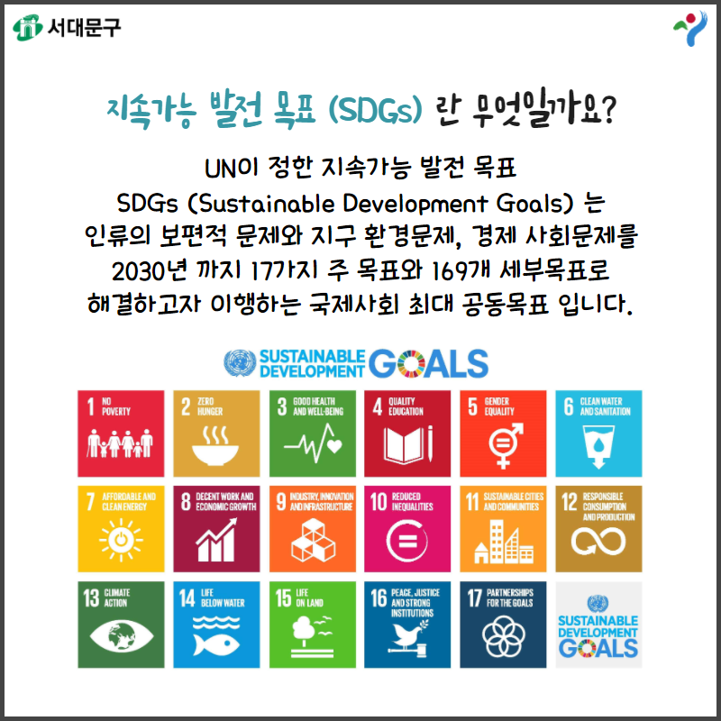 지속가능 발전 목표 (SDGs)란 무엇일까요? UN이 정한 지속가능 발전 목표 SDs(Sustainalbel Development Goals)는 인류의 보편적 문제와 지구 환경문제, 경제 사회문제를 2030년 까지 17가지 주 목표와 169개 세부목표로 해결하고자 이행하는 국제사회 최대 공동목표 입니다.